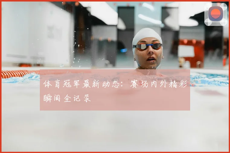 体育冠军最新动态：赛场内外精彩瞬间全记录