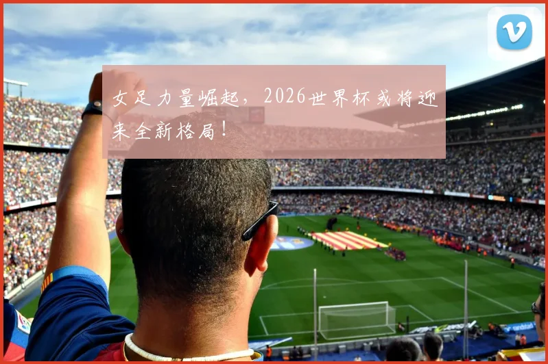 女足力量崛起，2026世界杯或将迎来全新格局！