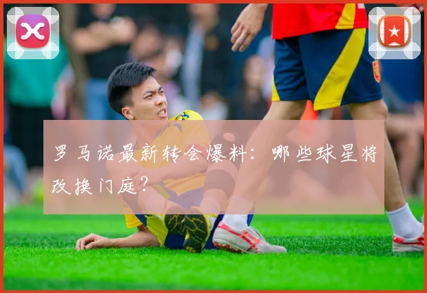 罗马诺最新转会爆料：哪些球星将改换门庭？