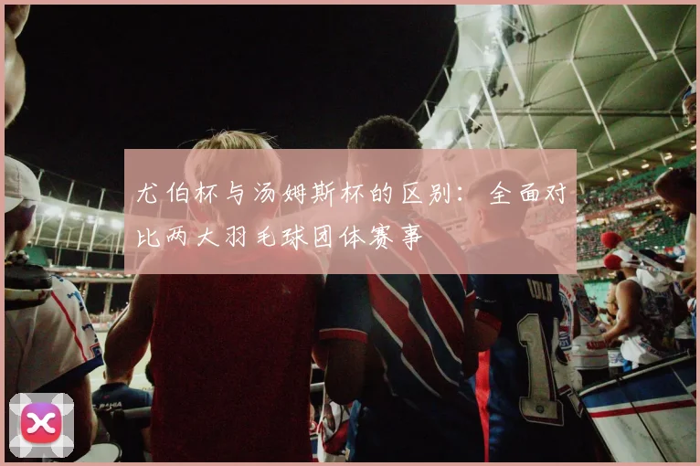 尤伯杯与汤姆斯杯的区别：全面对比两大羽毛球团体赛事