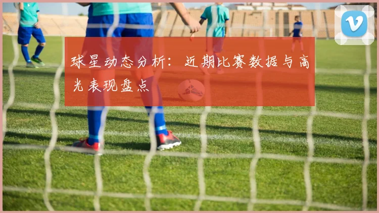 球星动态分析:近期比赛数据与高光表现盘点