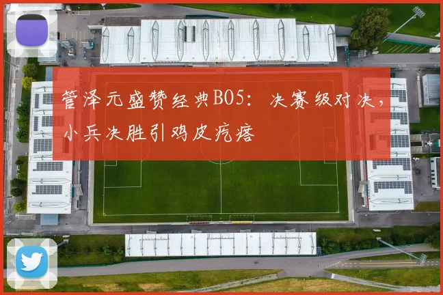 管泽元盛赞经典BO5：决赛级对决，小兵决胜引鸡皮疙瘩
