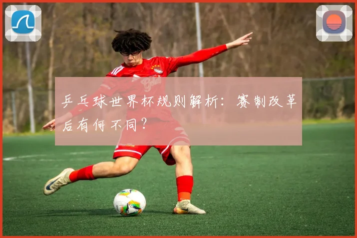 乒乓球世界杯规则解析:赛制改革后有何不同?