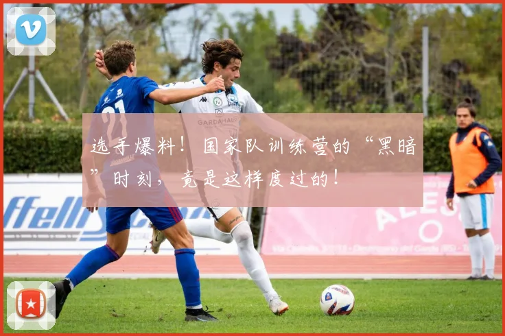 选手爆料！国家队训练营的“黑暗”时刻，竟是这样度过的！