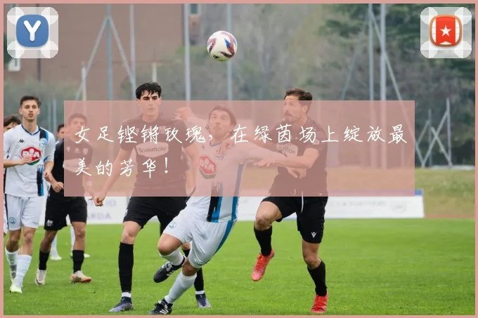 女足铿锵玫瑰，在绿茵场上绽放最美的芳华！