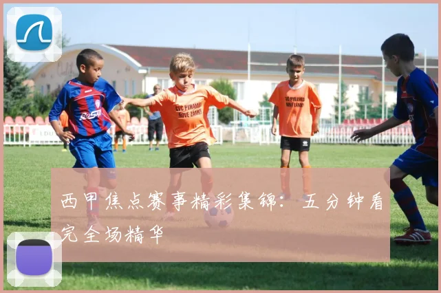 西甲焦点赛事精彩集锦：五分钟看完全场精华