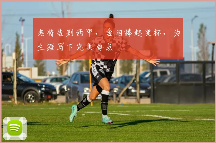 老将告别西甲,含泪捧起奖杯,为生涯写下完美句点