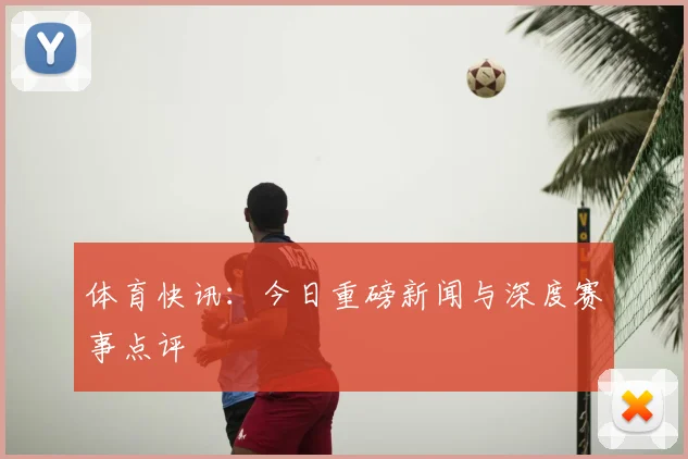 体育快讯:今日重磅新闻与深度赛事点评