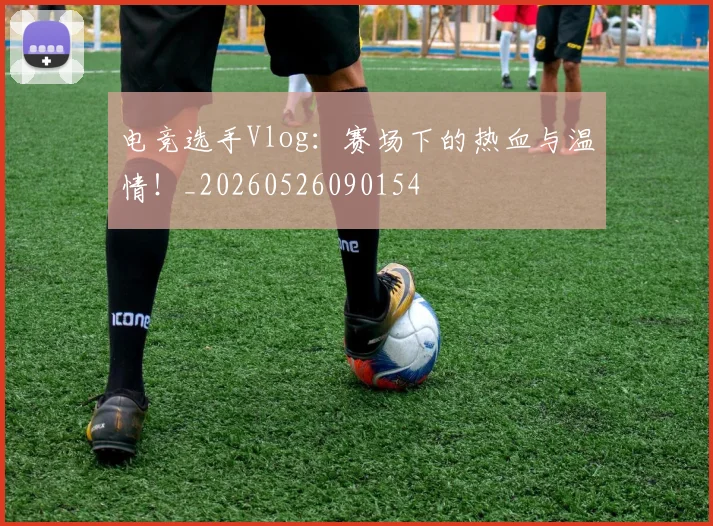 电竞选手Vlog:赛场下的热血与温情!_20260526090154