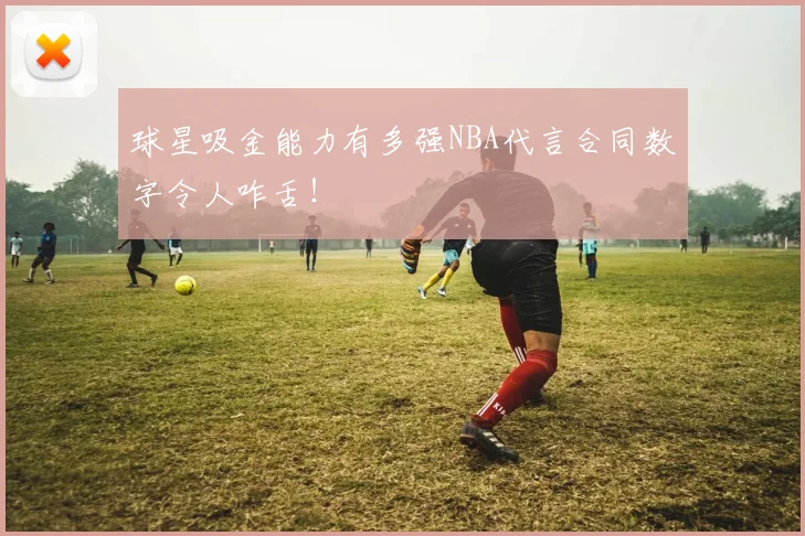 球星吸金能力有多强NBA代言合同数字令人咋舌!