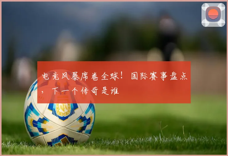 电竞风暴席卷全球!国际赛事盘点,下一个传奇是谁
