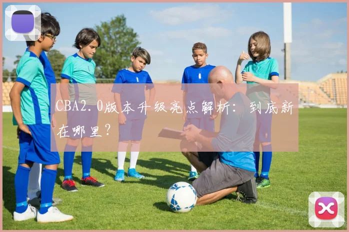 CBA2.0版本升级亮点解析：到底新在哪里？