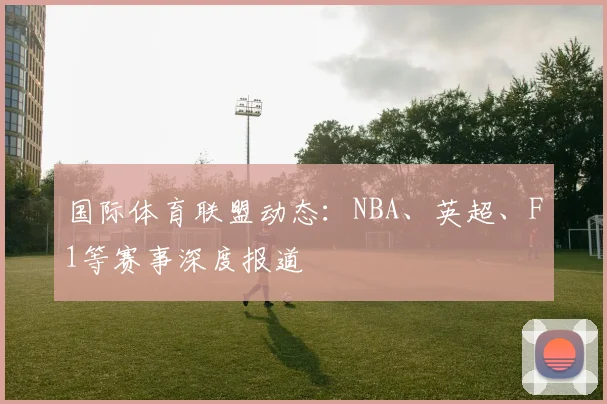 国际体育联盟动态：NBA、英超、F1等赛事深度报道