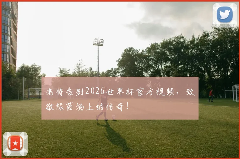 老将告别2026世界杯官方视频,致敬绿茵场上的传奇!