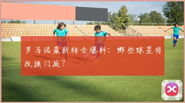 罗马诺最新转会爆料：哪些球星将改换门庭？