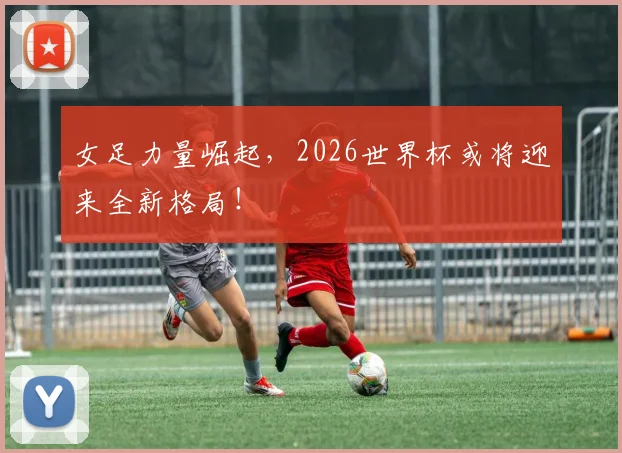女足力量崛起,2026世界杯或将迎来全新格局!