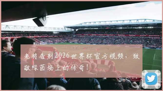 老将告别2026世界杯官方视频，致敬绿茵场上的传奇！