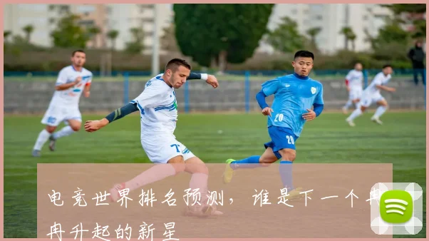 电竞世界排名预测,谁是下一个冉冉升起的新星