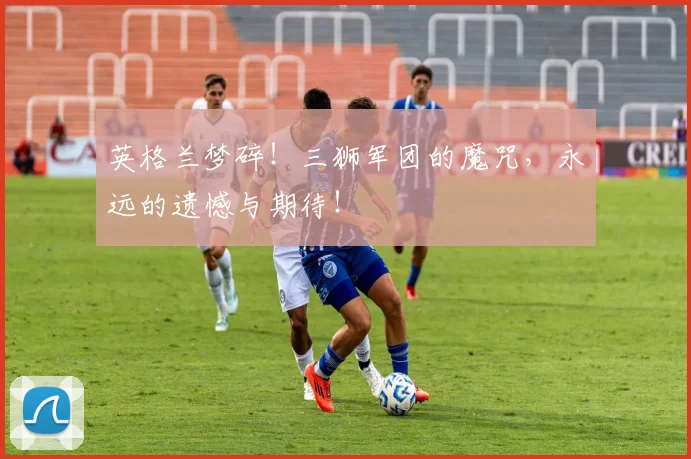英格兰梦碎!三狮军团的魔咒,永远的遗憾与期待!