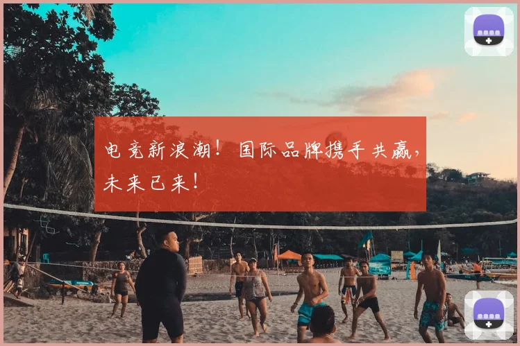电竞新浪潮！国际品牌携手共赢，未来已来！