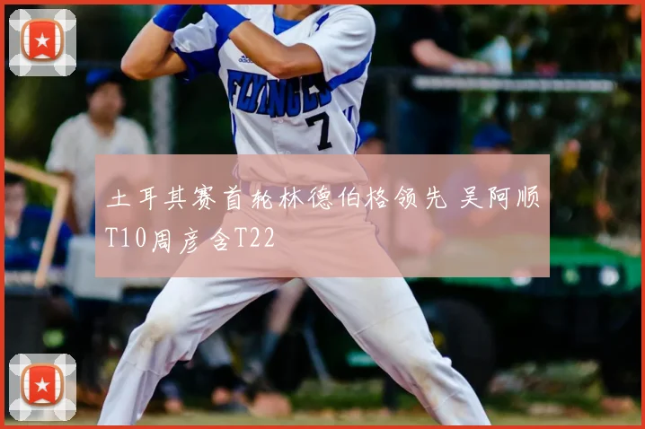 土耳其赛首轮林德伯格领先 吴阿顺T10周彦含T22