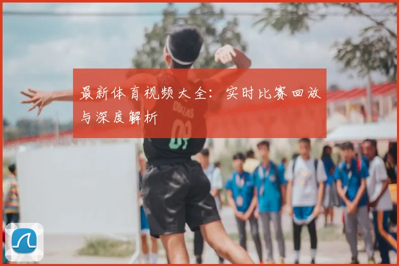 最新体育视频大全:实时比赛回放与深度解析