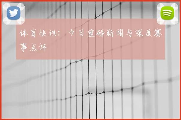 体育快讯：今日重磅新闻与深度赛事点评