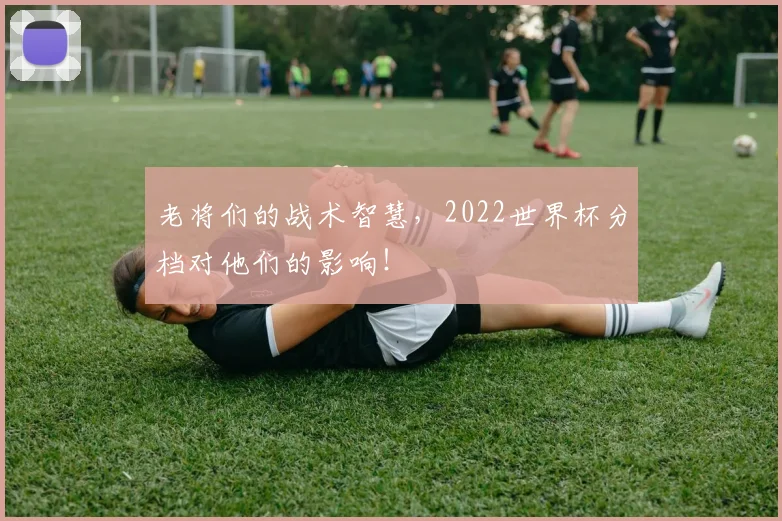 老将们的战术智慧，2022世界杯分档对他们的影响！