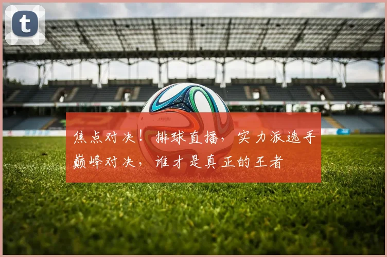 焦点对决!排球直播,实力派选手巅峰对决,谁才是真正的王者