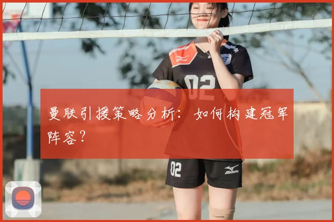 曼联引援策略分析：如何构建冠军阵容？