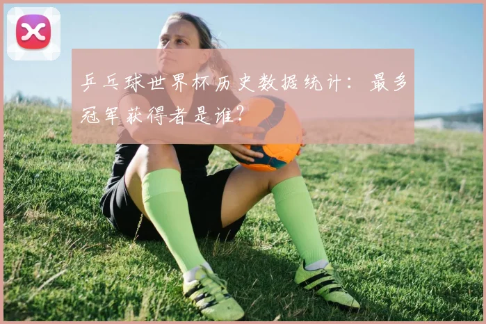 乒乓球世界杯历史数据统计:最多冠军获得者是谁?