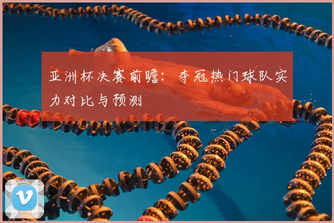 亚洲杯决赛前瞻：夺冠热门球队实力对比与预测