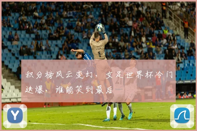 积分榜风云变幻,女足世界杯冷门迭爆,谁能笑到最后