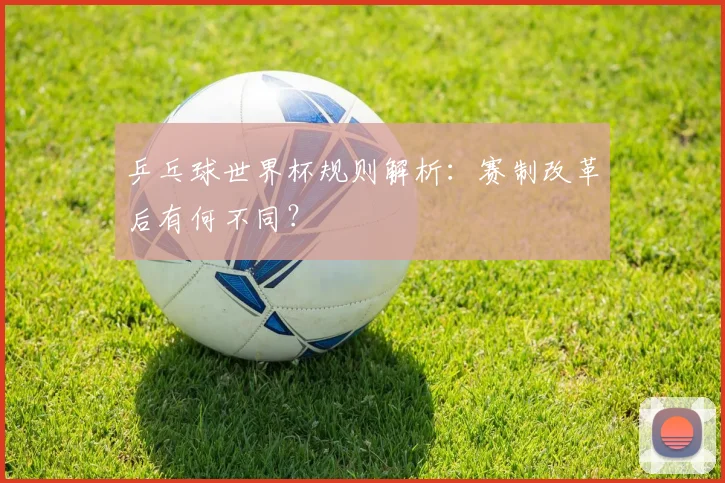 乒乓球世界杯规则解析：赛制改革后有何不同？