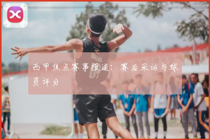 西甲焦点赛事报道：赛后采访与球员评分