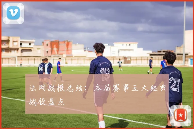 法网战报总结：本届赛事五大经典战役盘点