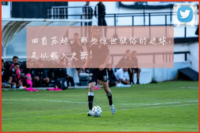 回首苏超，那些惊世骇俗的进球，足以载入史册！