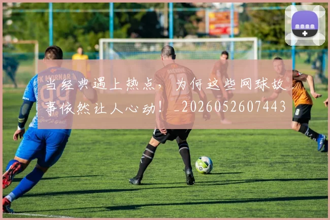 当经典遇上热点,为何这些网球故事依然让人心动!_20260526074431