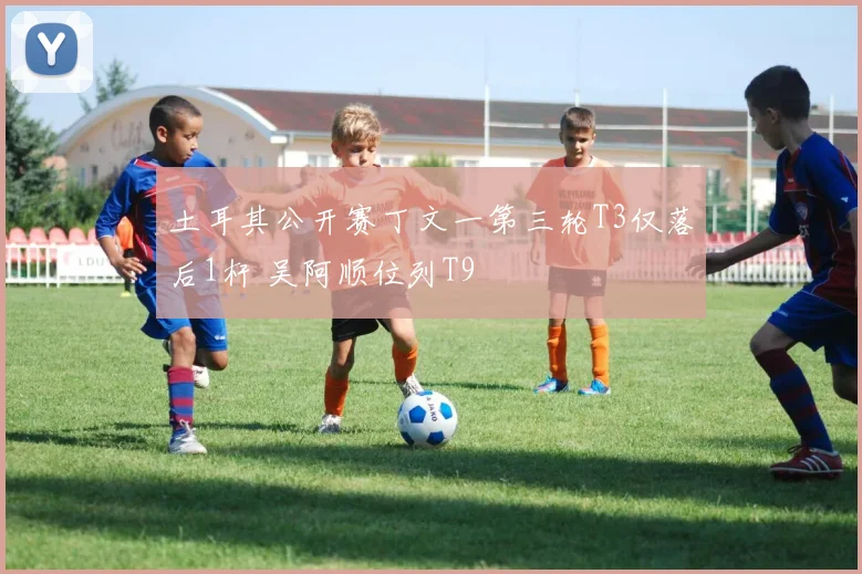 土耳其公开赛丁文一第三轮T3仅落后1杆 吴阿顺位列T9