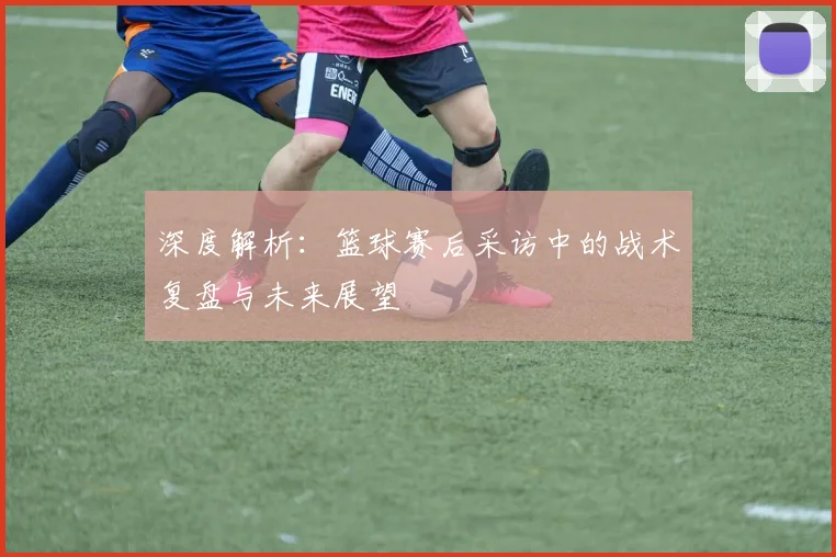 深度解析:篮球赛后采访中的战术复盘与未来展望
